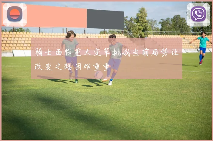 骑士面临重大变革挑战当前局势让改变之路困难重重
