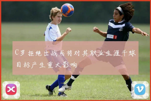 C罗拒绝出战或将对其职业生涯千球目标产生重大影响