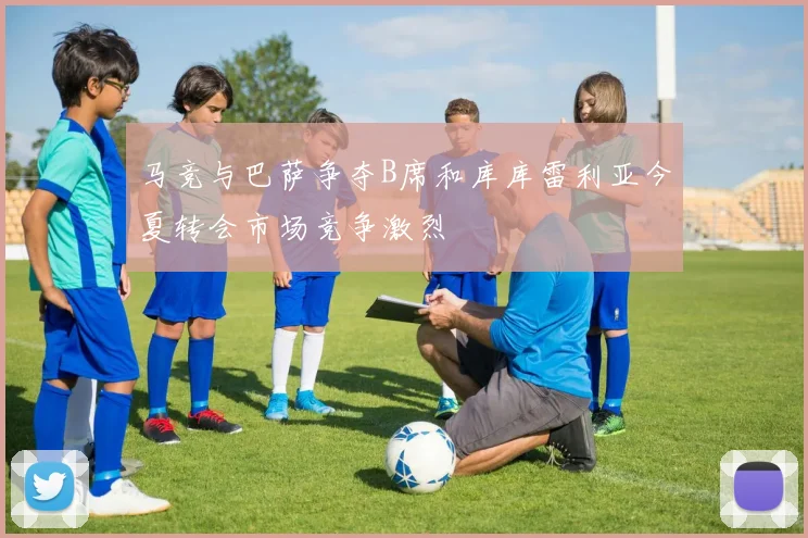 马竞与巴萨争夺B席和库库雷利亚今夏转会市场竞争激烈