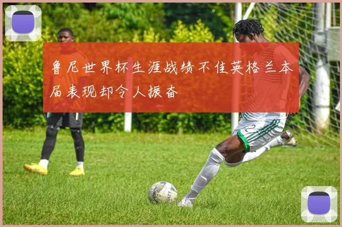 鲁尼世界杯生涯战绩不佳英格兰本届表现却令人振奋