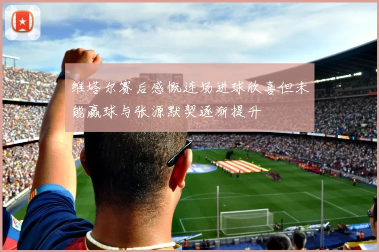 维塔尔赛后感慨连场进球欣喜但未能赢球与张源默契逐渐提升