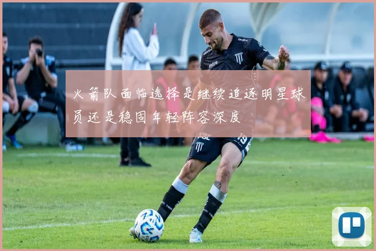 火箭队面临选择是继续追逐明星球员还是稳固年轻阵容深度