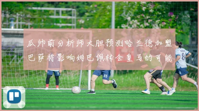 瓜帅前分析师大胆预测哈兰德加盟巴萨将影响姆巴佩转会皇马的可能性