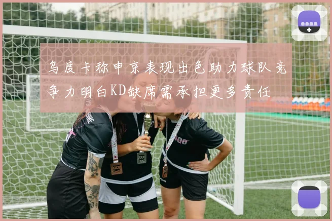 乌度卡称申京表现出色助力球队竞争力明白KD缺席需承担更多责任