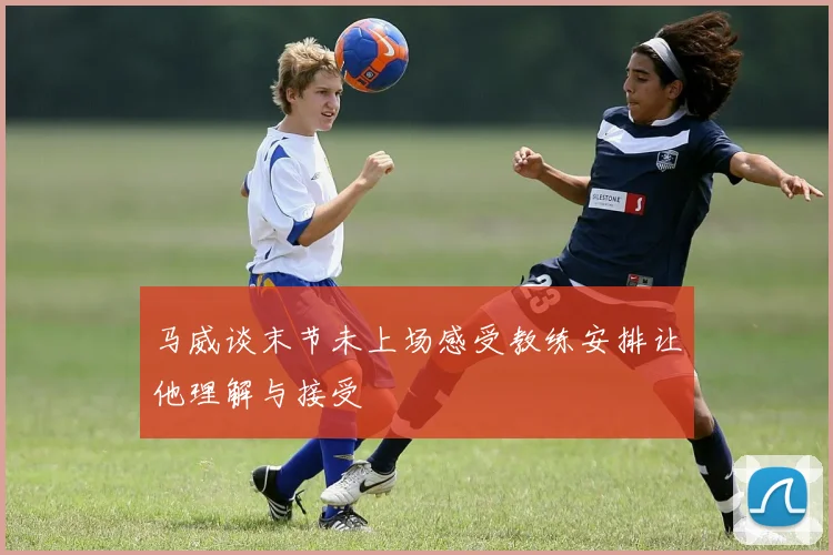 马威谈末节未上场感受教练安排让他理解与接受