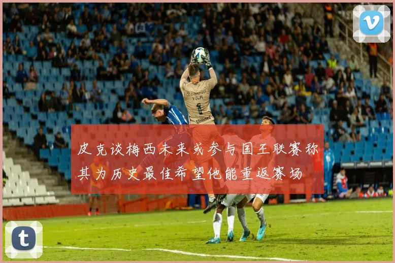皮克谈梅西未来或参与国王联赛称其为历史最佳希望他能重返赛场