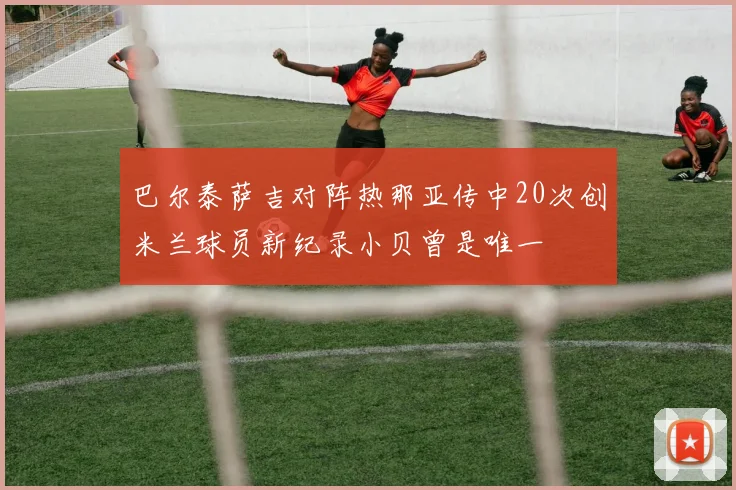 巴尔泰萨吉对阵热那亚传中20次创米兰球员新纪录小贝曾是唯一