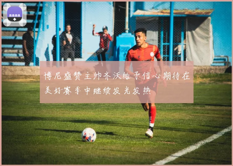 博尼盛赞主帅齐沃给予信心期待在美好赛季中继续发光发热