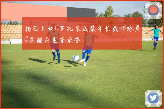 梅西打破C罗纪录成最年长戴帽球员C罗能否重夺荣誉