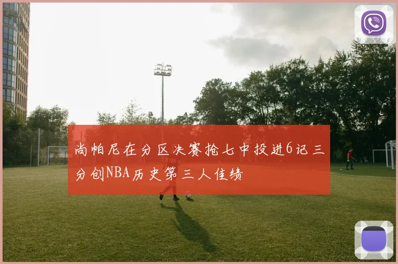 尚帕尼在分区决赛抢七中投进6记三分创NBA历史第三人佳绩