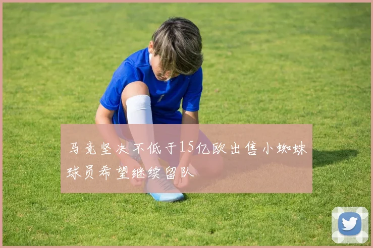 马竞坚决不低于15亿欧出售小蜘蛛球员希望继续留队