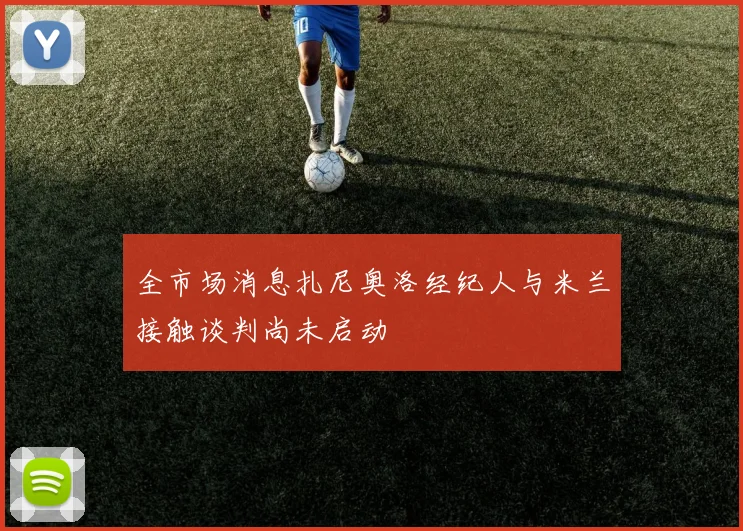 全市场消息扎尼奥洛经纪人与米兰接触谈判尚未启动