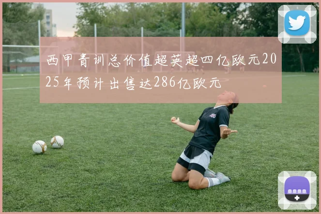 西甲青训总价值超英超四亿欧元2025年预计出售达286亿欧元