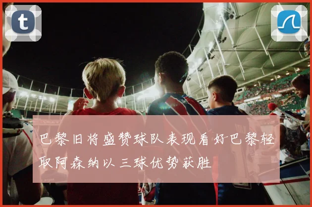 巴黎旧将盛赞球队表现看好巴黎轻取阿森纳以三球优势获胜