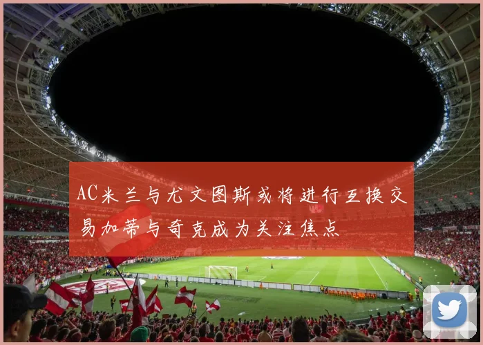 AC米兰与尤文图斯或将进行互换交易加蒂与奇克成为关注焦点