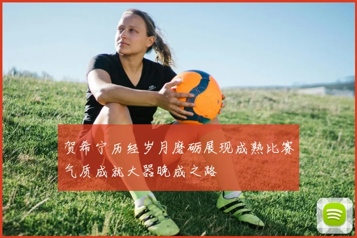 贺希宁历经岁月磨砺展现成熟比赛气质成就大器晚成之路