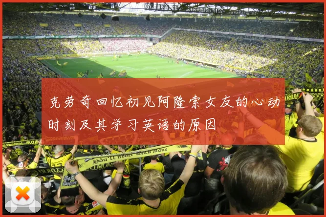 克劳奇回忆初见阿隆索女友的心动时刻及其学习英语的原因