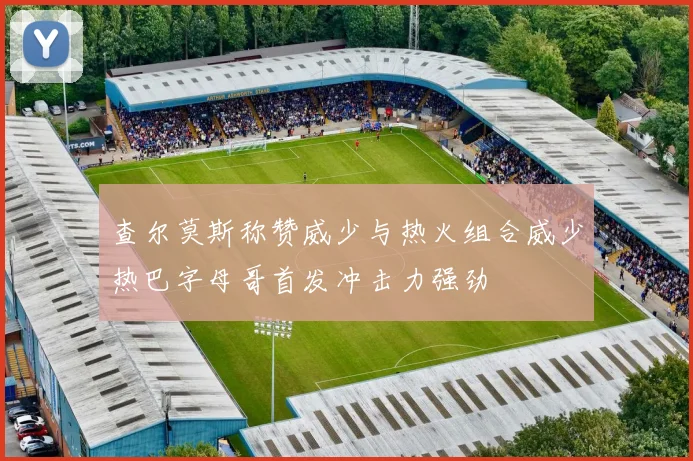 查尔莫斯称赞威少与热火组合威少热巴字母哥首发冲击力强劲