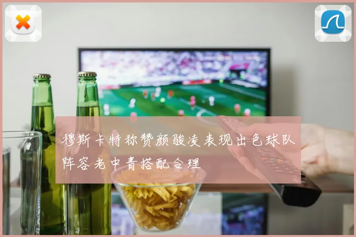 穆斯卡特称赞颜骏凌表现出色球队阵容老中青搭配合理