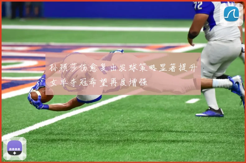 孙颖莎伤愈复出发球策略显著提升女单夺冠希望再度增强